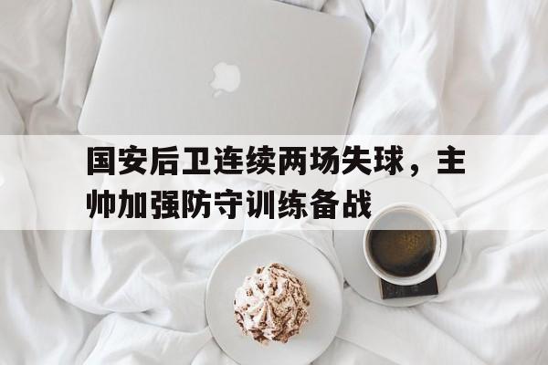 国安后卫连续两场失球,主帅加强防守训练备战的简单介绍