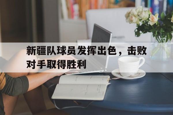 关于新疆队球员发挥出色，击败对手取得胜利的信息